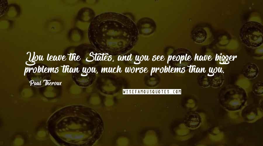 Paul Theroux Quotes: You leave the States, and you see people have bigger problems than you, much worse problems than you.