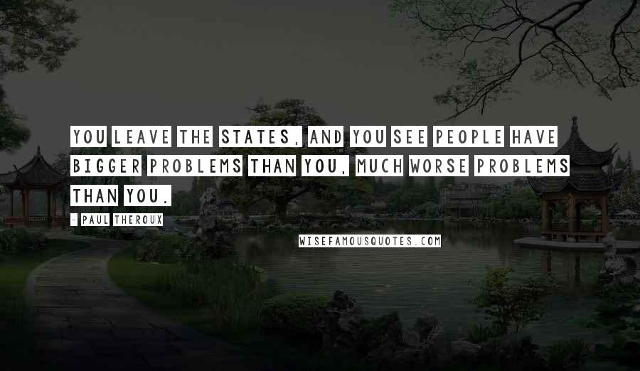 Paul Theroux Quotes: You leave the States, and you see people have bigger problems than you, much worse problems than you.