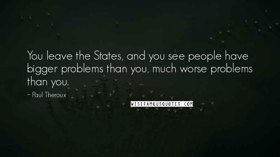 Paul Theroux Quotes: You leave the States, and you see people have bigger problems than you, much worse problems than you.