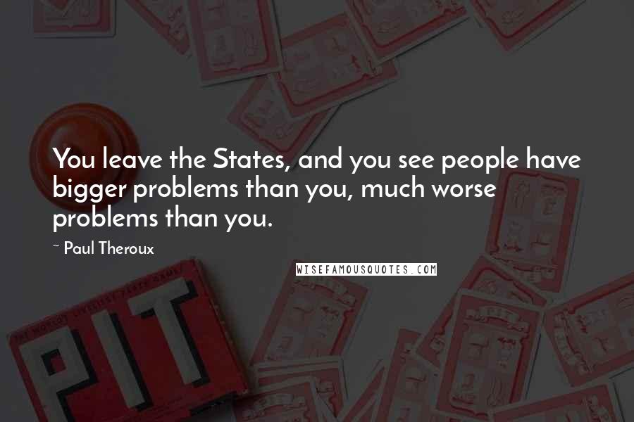 Paul Theroux Quotes: You leave the States, and you see people have bigger problems than you, much worse problems than you.