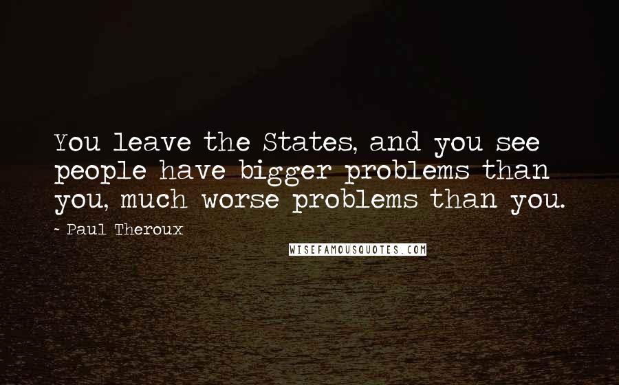 Paul Theroux Quotes: You leave the States, and you see people have bigger problems than you, much worse problems than you.