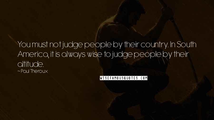 Paul Theroux Quotes: You must not judge people by their country. In South America, it is always wise to judge people by their altitude.