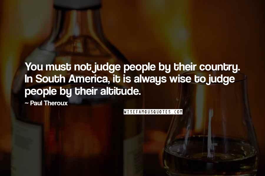 Paul Theroux Quotes: You must not judge people by their country. In South America, it is always wise to judge people by their altitude.