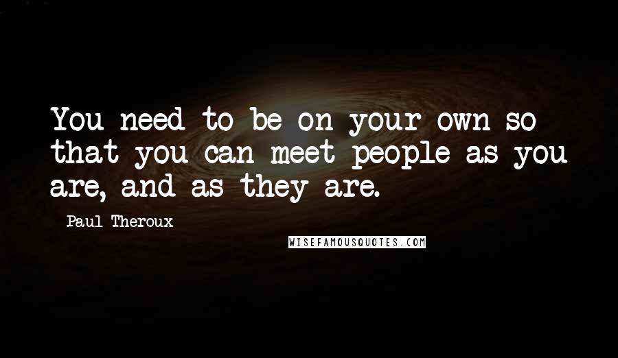 Paul Theroux Quotes: You need to be on your own so that you can meet people as you are, and as they are.