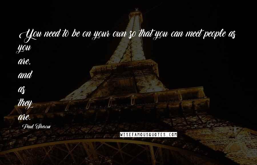 Paul Theroux Quotes: You need to be on your own so that you can meet people as you are, and as they are.