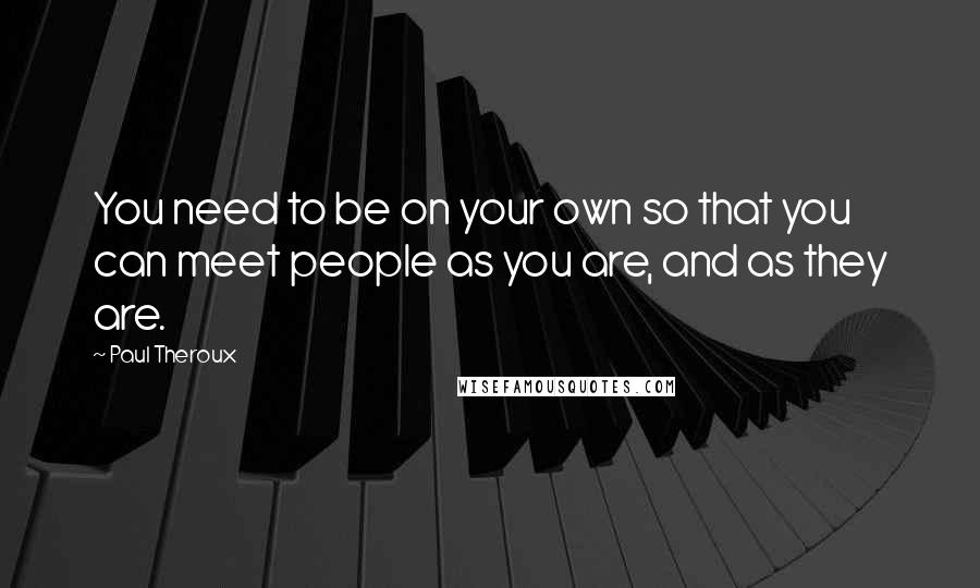 Paul Theroux Quotes: You need to be on your own so that you can meet people as you are, and as they are.