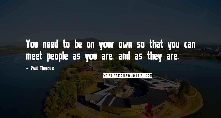 Paul Theroux Quotes: You need to be on your own so that you can meet people as you are, and as they are.