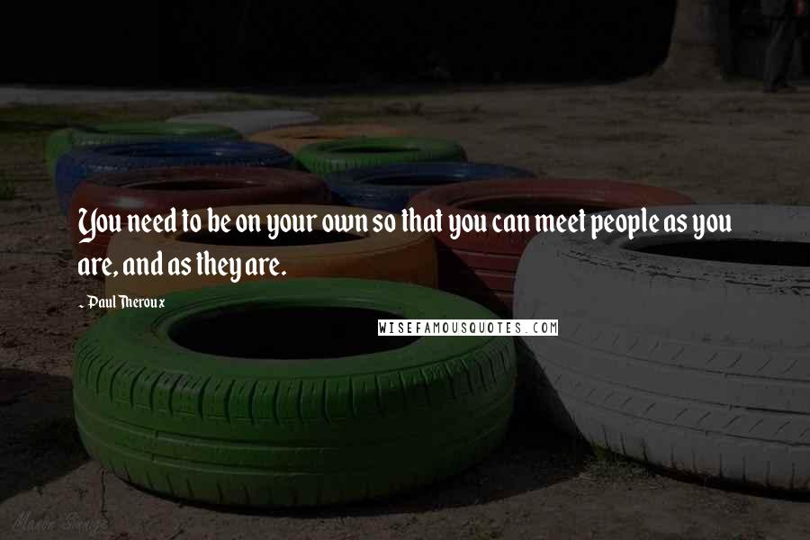 Paul Theroux Quotes: You need to be on your own so that you can meet people as you are, and as they are.