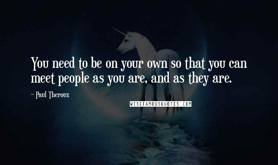 Paul Theroux Quotes: You need to be on your own so that you can meet people as you are, and as they are.