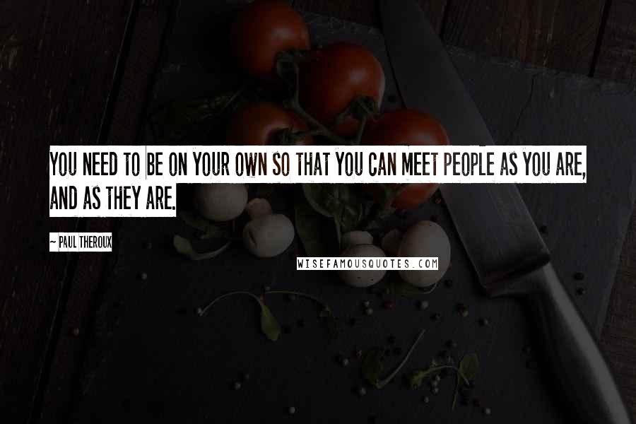 Paul Theroux Quotes: You need to be on your own so that you can meet people as you are, and as they are.