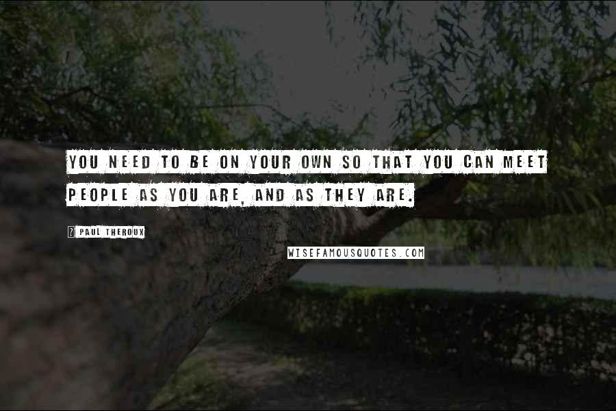 Paul Theroux Quotes: You need to be on your own so that you can meet people as you are, and as they are.