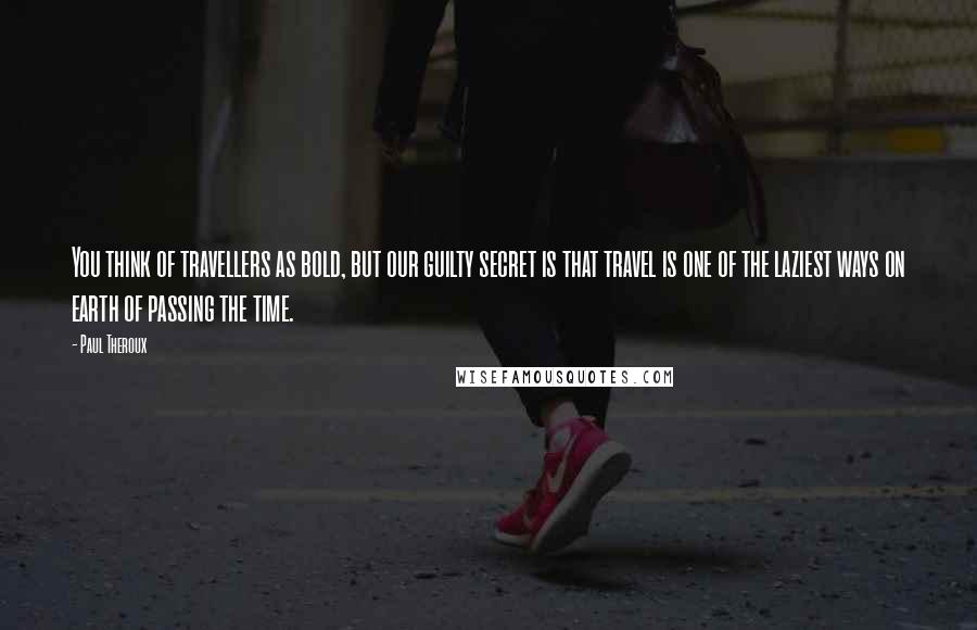 Paul Theroux Quotes: You think of travellers as bold, but our guilty secret is that travel is one of the laziest ways on earth of passing the time.