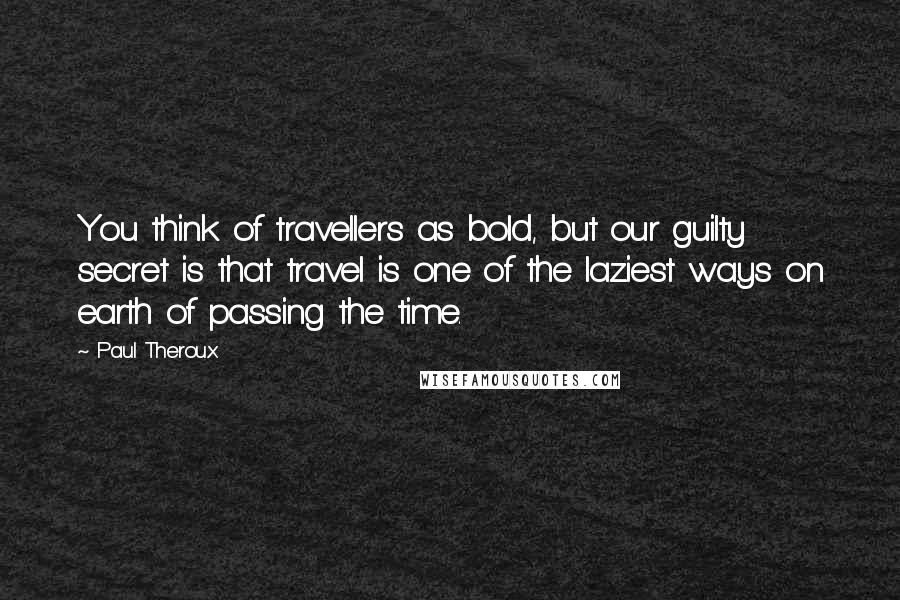 Paul Theroux Quotes: You think of travellers as bold, but our guilty secret is that travel is one of the laziest ways on earth of passing the time.