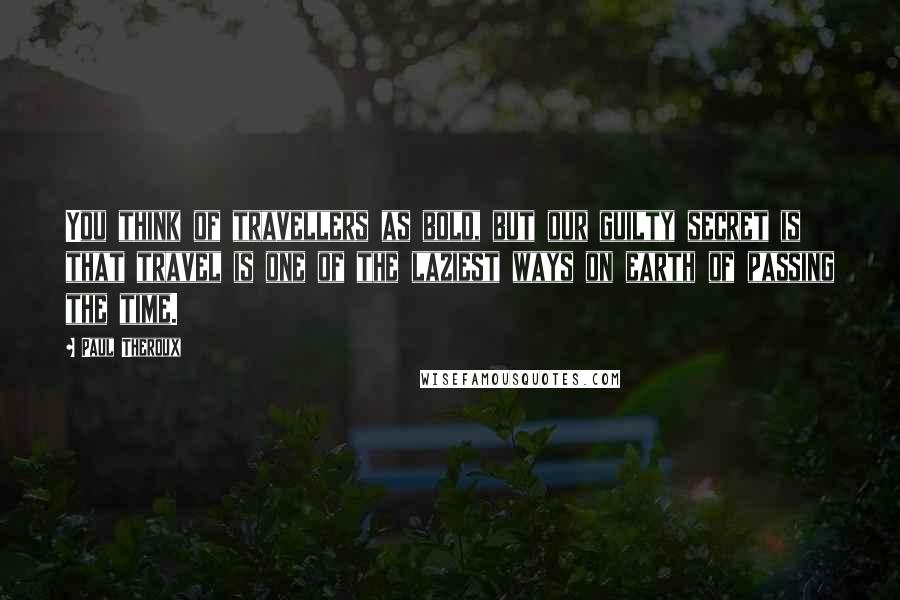 Paul Theroux Quotes: You think of travellers as bold, but our guilty secret is that travel is one of the laziest ways on earth of passing the time.