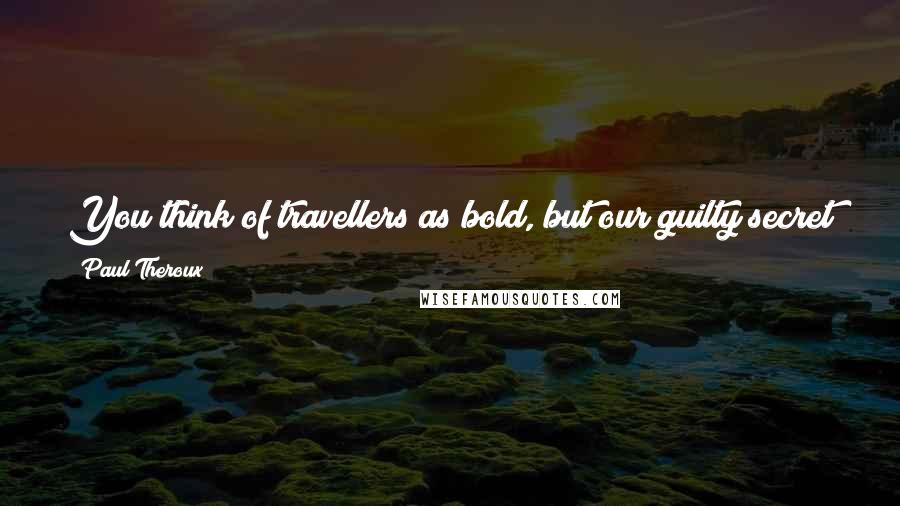 Paul Theroux Quotes: You think of travellers as bold, but our guilty secret is that travel is one of the laziest ways on earth of passing the time.