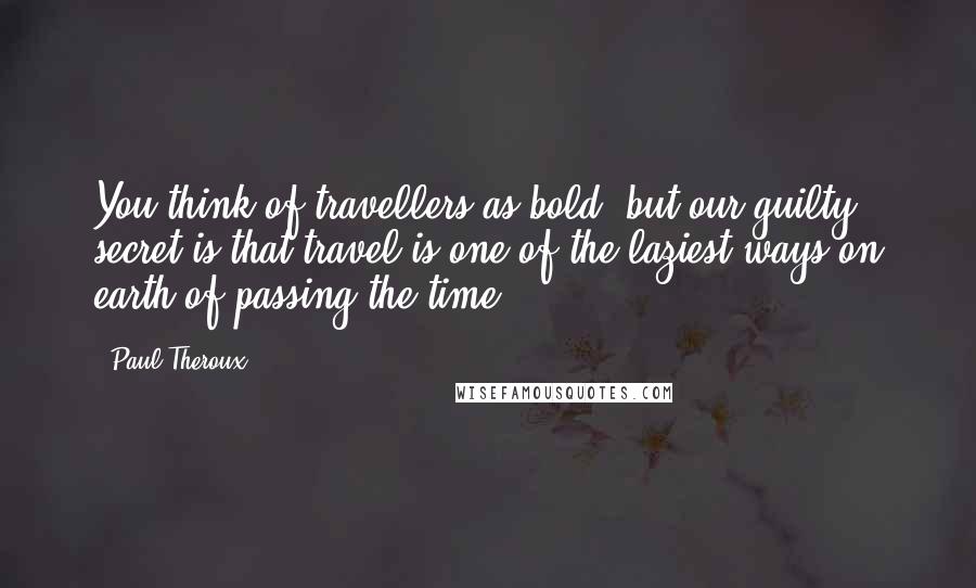 Paul Theroux Quotes: You think of travellers as bold, but our guilty secret is that travel is one of the laziest ways on earth of passing the time.