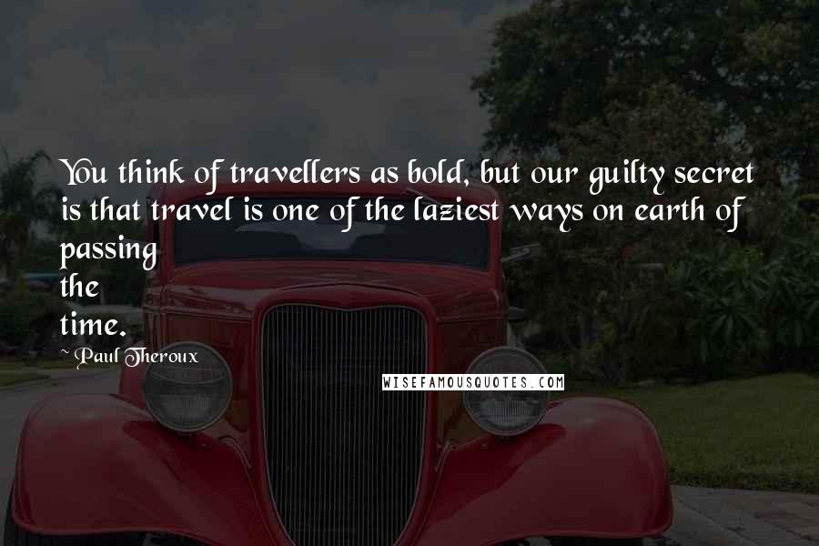 Paul Theroux Quotes: You think of travellers as bold, but our guilty secret is that travel is one of the laziest ways on earth of passing the time.