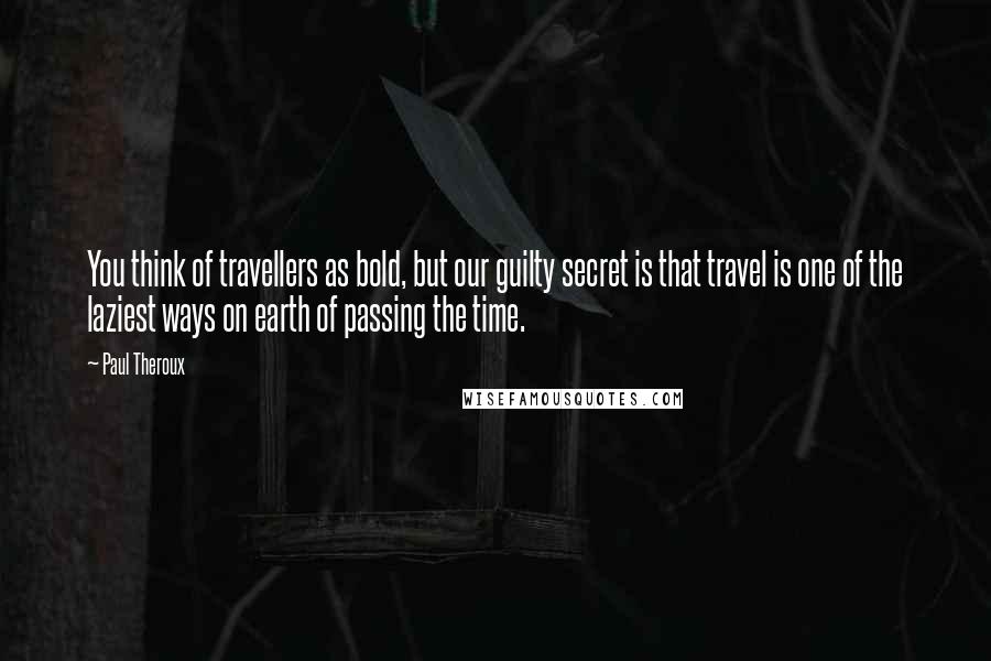 Paul Theroux Quotes: You think of travellers as bold, but our guilty secret is that travel is one of the laziest ways on earth of passing the time.