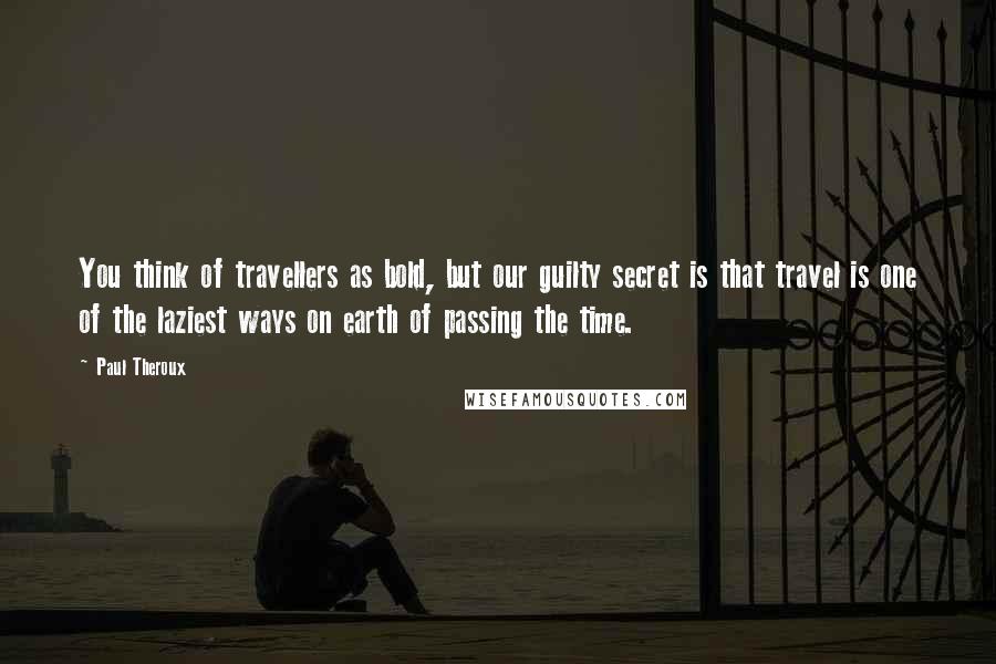 Paul Theroux Quotes: You think of travellers as bold, but our guilty secret is that travel is one of the laziest ways on earth of passing the time.