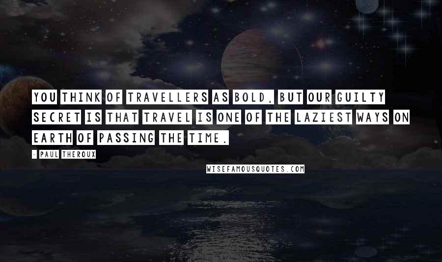 Paul Theroux Quotes: You think of travellers as bold, but our guilty secret is that travel is one of the laziest ways on earth of passing the time.