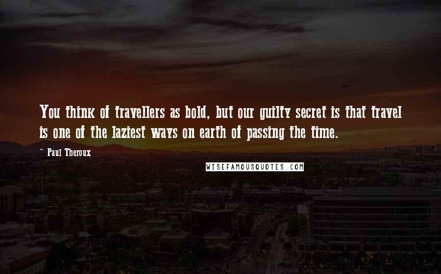 Paul Theroux Quotes: You think of travellers as bold, but our guilty secret is that travel is one of the laziest ways on earth of passing the time.