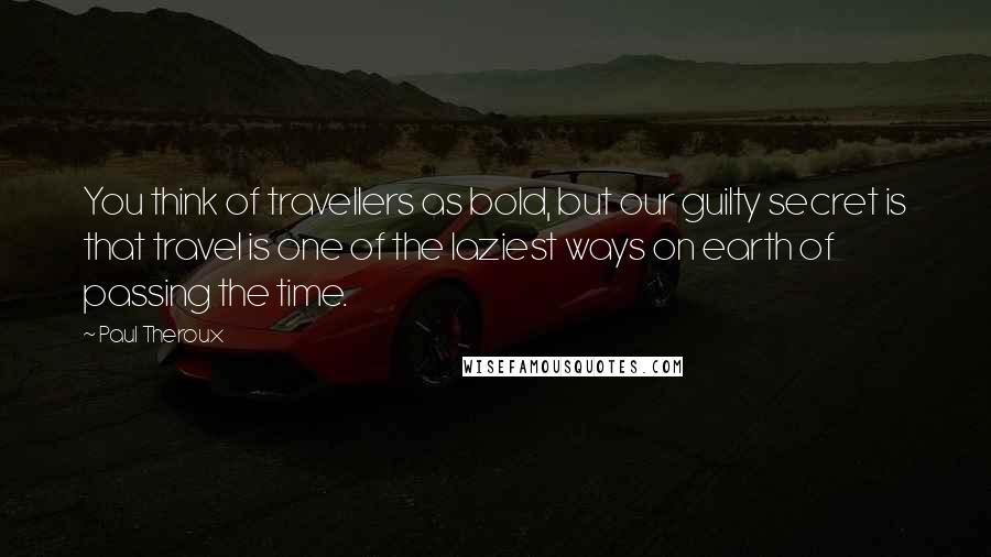 Paul Theroux Quotes: You think of travellers as bold, but our guilty secret is that travel is one of the laziest ways on earth of passing the time.