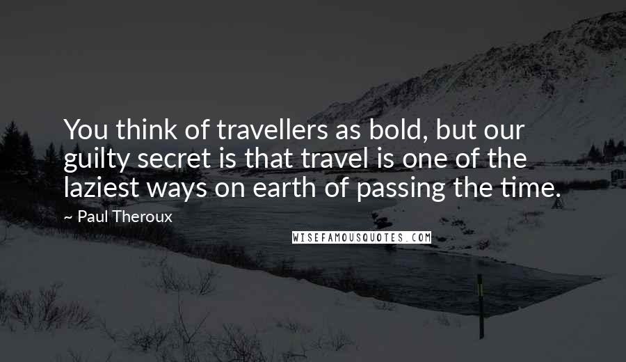 Paul Theroux Quotes: You think of travellers as bold, but our guilty secret is that travel is one of the laziest ways on earth of passing the time.