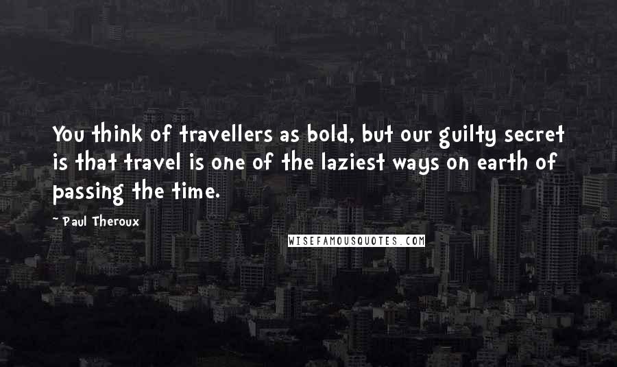 Paul Theroux Quotes: You think of travellers as bold, but our guilty secret is that travel is one of the laziest ways on earth of passing the time.