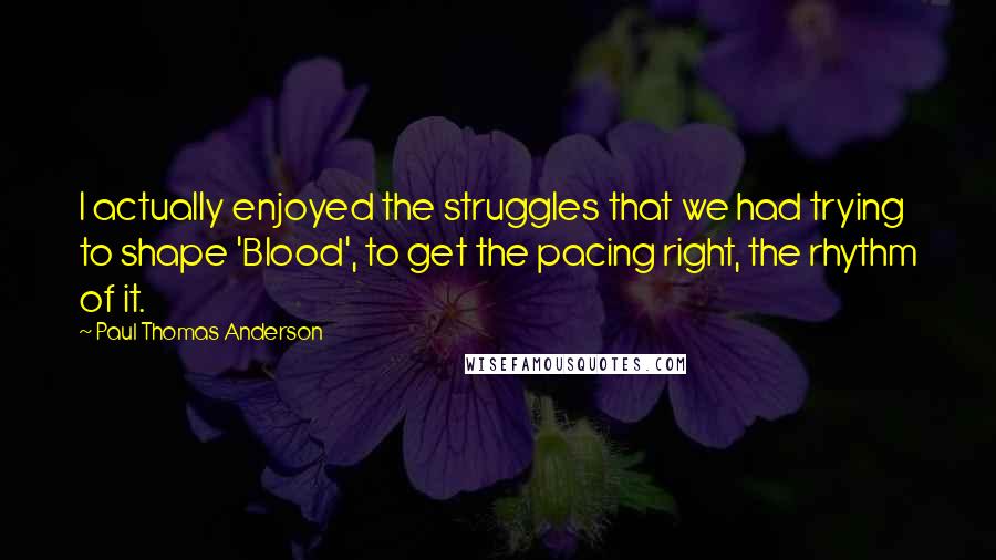 Paul Thomas Anderson Quotes: I actually enjoyed the struggles that we had trying to shape 'Blood', to get the pacing right, the rhythm of it.