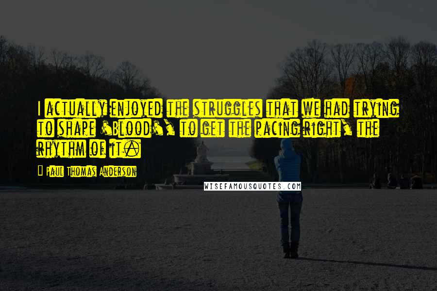 Paul Thomas Anderson Quotes: I actually enjoyed the struggles that we had trying to shape 'Blood', to get the pacing right, the rhythm of it.