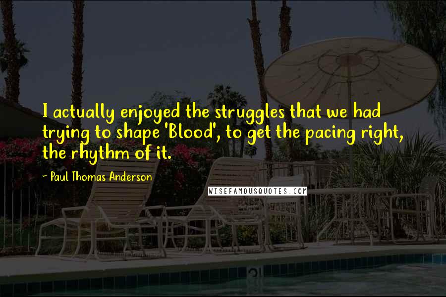 Paul Thomas Anderson Quotes: I actually enjoyed the struggles that we had trying to shape 'Blood', to get the pacing right, the rhythm of it.