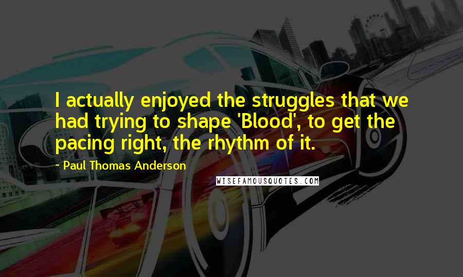 Paul Thomas Anderson Quotes: I actually enjoyed the struggles that we had trying to shape 'Blood', to get the pacing right, the rhythm of it.