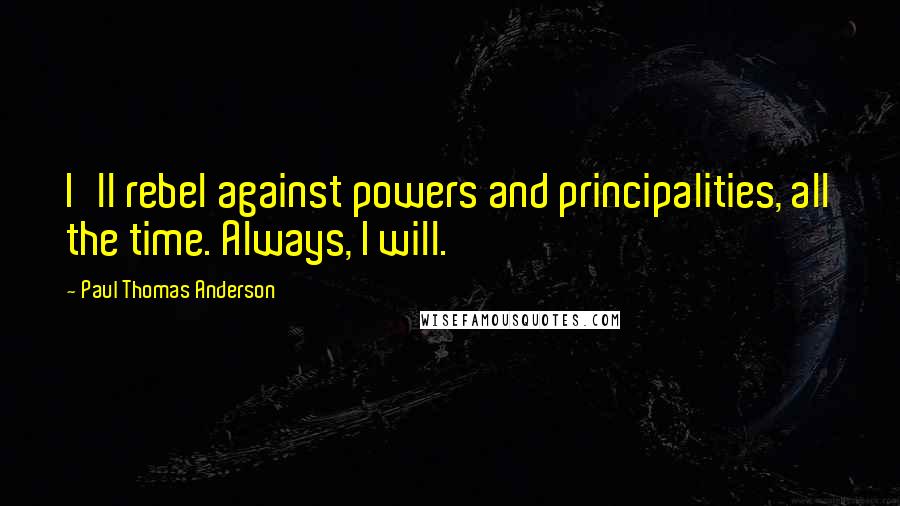 Paul Thomas Anderson Quotes: I'll rebel against powers and principalities, all the time. Always, I will.