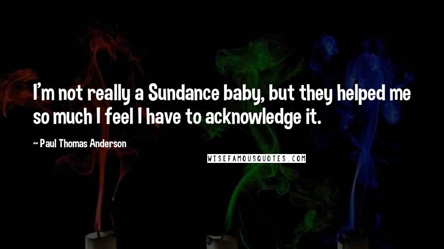 Paul Thomas Anderson Quotes: I'm not really a Sundance baby, but they helped me so much I feel I have to acknowledge it.