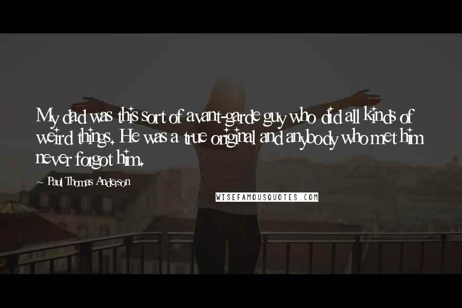 Paul Thomas Anderson Quotes: My dad was this sort of avant-garde guy who did all kinds of weird things. He was a true original and anybody who met him never forgot him.