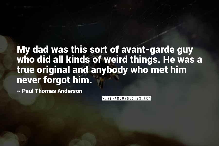 Paul Thomas Anderson Quotes: My dad was this sort of avant-garde guy who did all kinds of weird things. He was a true original and anybody who met him never forgot him.