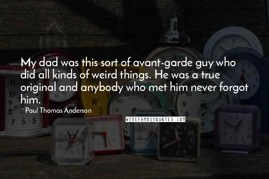 Paul Thomas Anderson Quotes: My dad was this sort of avant-garde guy who did all kinds of weird things. He was a true original and anybody who met him never forgot him.