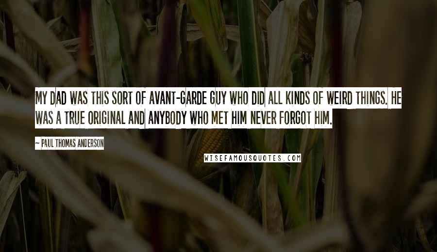 Paul Thomas Anderson Quotes: My dad was this sort of avant-garde guy who did all kinds of weird things. He was a true original and anybody who met him never forgot him.