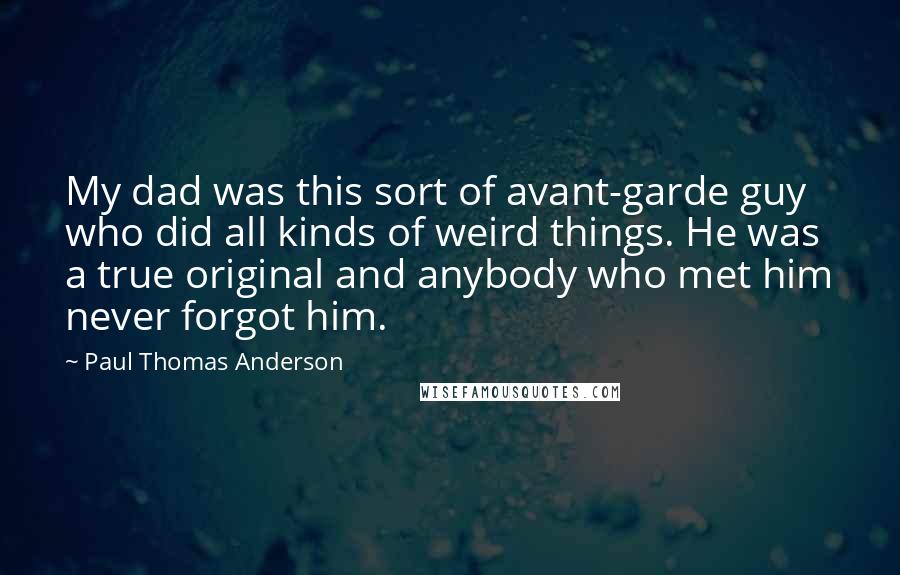 Paul Thomas Anderson Quotes: My dad was this sort of avant-garde guy who did all kinds of weird things. He was a true original and anybody who met him never forgot him.