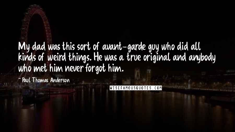 Paul Thomas Anderson Quotes: My dad was this sort of avant-garde guy who did all kinds of weird things. He was a true original and anybody who met him never forgot him.