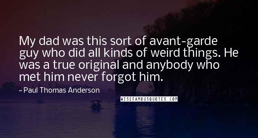 Paul Thomas Anderson Quotes: My dad was this sort of avant-garde guy who did all kinds of weird things. He was a true original and anybody who met him never forgot him.