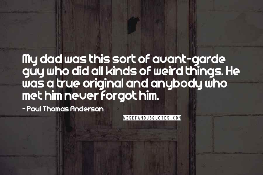 Paul Thomas Anderson Quotes: My dad was this sort of avant-garde guy who did all kinds of weird things. He was a true original and anybody who met him never forgot him.