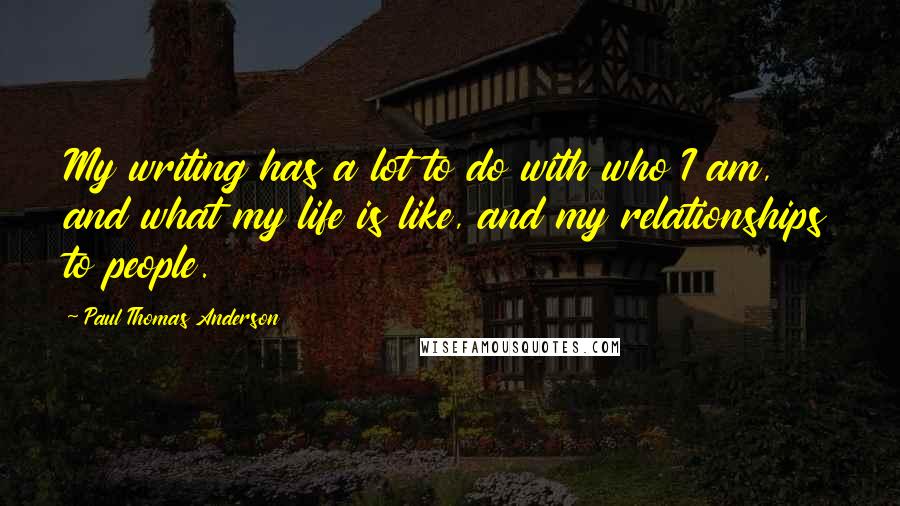 Paul Thomas Anderson Quotes: My writing has a lot to do with who I am, and what my life is like, and my relationships to people.