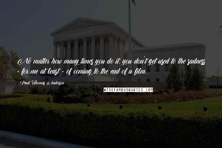 Paul Thomas Anderson Quotes: No matter how many times you do it, you don't get used to the sadness - for me at least - of coming to the end of a film.