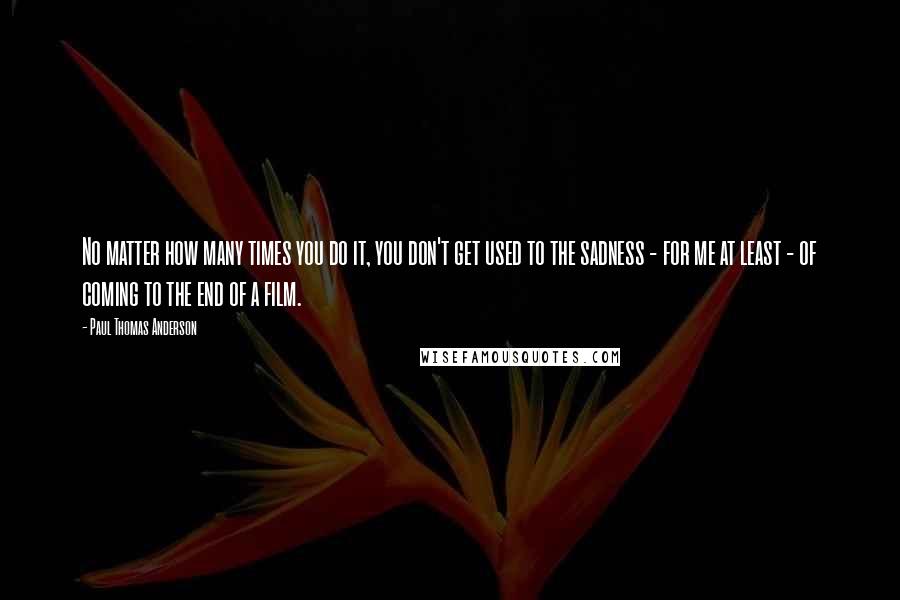 Paul Thomas Anderson Quotes: No matter how many times you do it, you don't get used to the sadness - for me at least - of coming to the end of a film.