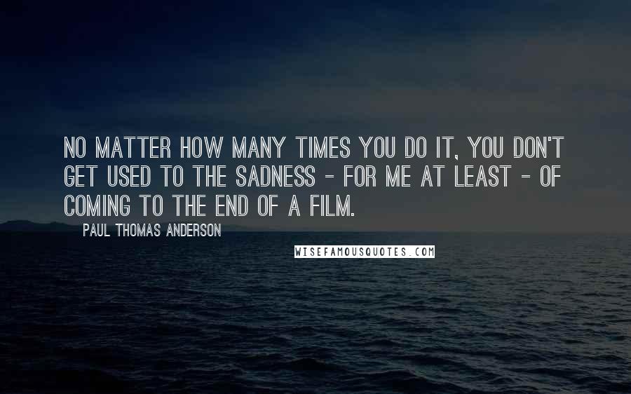 Paul Thomas Anderson Quotes: No matter how many times you do it, you don't get used to the sadness - for me at least - of coming to the end of a film.