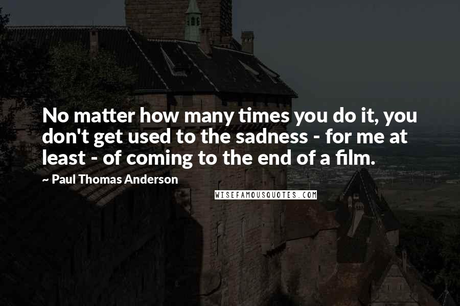 Paul Thomas Anderson Quotes: No matter how many times you do it, you don't get used to the sadness - for me at least - of coming to the end of a film.