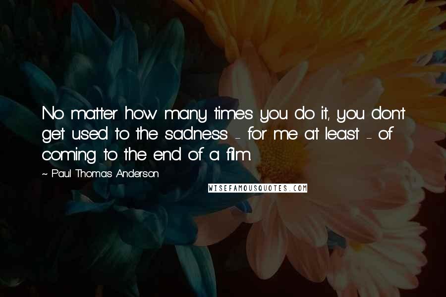 Paul Thomas Anderson Quotes: No matter how many times you do it, you don't get used to the sadness - for me at least - of coming to the end of a film.