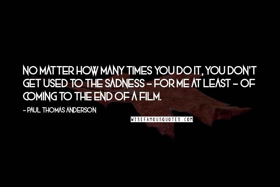 Paul Thomas Anderson Quotes: No matter how many times you do it, you don't get used to the sadness - for me at least - of coming to the end of a film.