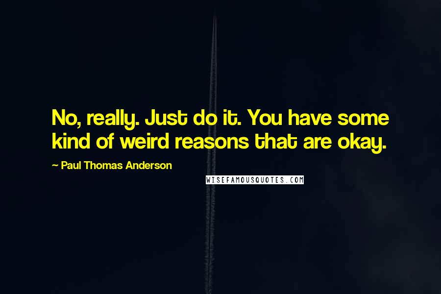 Paul Thomas Anderson Quotes: No, really. Just do it. You have some kind of weird reasons that are okay.